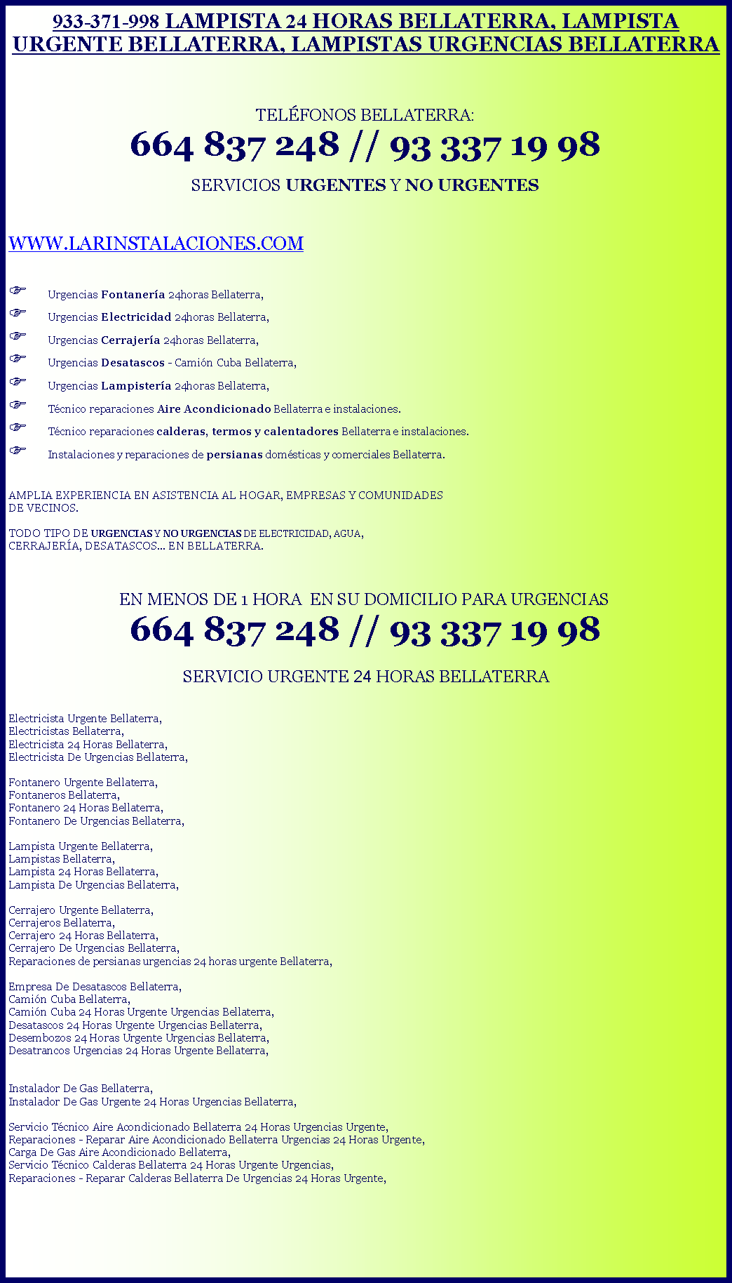 Cuadro de texto: 933-371-998 LAMPISTA 24 HORAS BELLATERRA, LAMPISTA URGENTE BELLATERRA, LAMPISTAS URGENCIAS BELLATERRATELFONOS BELLATERRA: 664 837 248 // 93 337 19 98 SERVICIOS URGENTES Y NO URGENTESWWW.LARINSTALACIONES.COMF Urgencias Fontanera 24horas Bellaterra,F Urgencias Electricidad 24horas Bellaterra,F Urgencias Cerrajera 24horas Bellaterra,F Urgencias Desatascos - Camin Cuba Bellaterra,F Urgencias Lampistera 24horas Bellaterra,F Tcnico reparaciones Aire Acondicionado Bellaterra e instalaciones.F Tcnico reparaciones calderas, termos y calentadores Bellaterra e instalaciones.F Instalaciones y reparaciones de persianas domsticas y comerciales Bellaterra. AMPLIA EXPERIENCIA EN ASISTENCIA AL HOGAR, EMPRESAS Y COMUNIDADES DE VECINOS.TODO TIPO DE URGENCIAS Y NO URGENCIAS DE ELECTRICIDAD, AGUA, CERRAJERA, DESATASCOS... EN BELLATERRA.   EN MENOS DE 1 HORA  EN SU DOMICILIO PARA URGENCIAS 664 837 248 // 93 337 19 98SERVICIO URGENTE 24 HORAS BELLATERRA Electricista Urgente Bellaterra,Electricistas Bellaterra,Electricista 24 Horas Bellaterra,Electricista De Urgencias Bellaterra,Fontanero Urgente Bellaterra, Fontaneros Bellaterra, Fontanero 24 Horas Bellaterra,Fontanero De Urgencias Bellaterra,Lampista Urgente Bellaterra,Lampistas Bellaterra,Lampista 24 Horas Bellaterra,Lampista De Urgencias Bellaterra,Cerrajero Urgente Bellaterra,Cerrajeros Bellaterra,Cerrajero 24 Horas Bellaterra,Cerrajero De Urgencias Bellaterra,Reparaciones de persianas urgencias 24 horas urgente Bellaterra,Empresa De Desatascos Bellaterra,Camin Cuba Bellaterra,Camin Cuba 24 Horas Urgente Urgencias Bellaterra,Desatascos 24 Horas Urgente Urgencias Bellaterra,Desembozos 24 Horas Urgente Urgencias Bellaterra,Desatrancos Urgencias 24 Horas Urgente Bellaterra,Instalador De Gas Bellaterra,Instalador De Gas Urgente 24 Horas Urgencias Bellaterra,Servicio Tcnico Aire Acondicionado Bellaterra 24 Horas Urgencias Urgente,Reparaciones - Reparar Aire Acondicionado Bellaterra Urgencias 24 Horas Urgente,Carga De Gas Aire Acondicionado Bellaterra,Servicio Tcnico Calderas Bellaterra 24 Horas Urgente Urgencias,Reparaciones - Reparar Calderas Bellaterra De Urgencias 24 Horas Urgente,