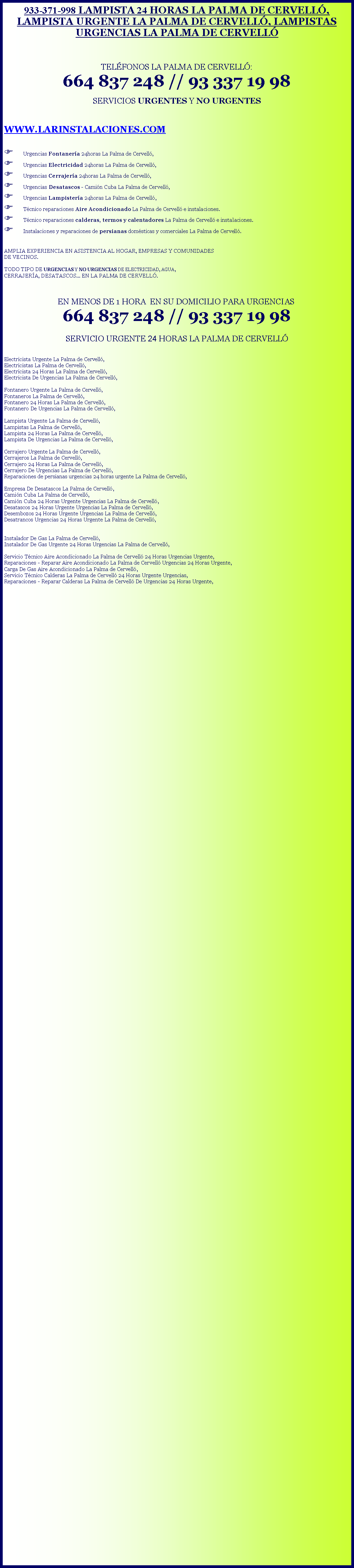 Cuadro de texto: 933-371-998 LAMPISTA 24 HORAS LA PALMA DE CERVELL, LAMPISTA URGENTE LA PALMA DE CERVELL, LAMPISTAS URGENCIAS LA PALMA DE CERVELLTELFONOS LA PALMA DE CERVELL: 664 837 248 // 93 337 19 98 SERVICIOS URGENTES Y NO URGENTESWWW.LARINSTALACIONES.COMF Urgencias Fontanera 24horas La Palma de Cervell,F Urgencias Electricidad 24horas La Palma de Cervell,F Urgencias Cerrajera 24horas La Palma de Cervell,F Urgencias Desatascos - Camin Cuba La Palma de Cervell,F Urgencias Lampistera 24horas La Palma de Cervell,F Tcnico reparaciones Aire Acondicionado La Palma de Cervell e instalaciones.F Tcnico reparaciones calderas, termos y calentadores La Palma de Cervell e instalaciones.F Instalaciones y reparaciones de persianas domsticas y comerciales La Palma de Cervell. AMPLIA EXPERIENCIA EN ASISTENCIA AL HOGAR, EMPRESAS Y COMUNIDADES DE VECINOS.TODO TIPO DE URGENCIAS Y NO URGENCIAS DE ELECTRICIDAD, AGUA, CERRAJERA, DESATASCOS... EN LA PALMA DE CERVELL.   EN MENOS DE 1 HORA  EN SU DOMICILIO PARA URGENCIAS 664 837 248 // 93 337 19 98SERVICIO URGENTE 24 HORAS LA PALMA DE CERVELL Electricista Urgente La Palma de Cervell,Electricistas La Palma de Cervell,Electricista 24 Horas La Palma de Cervell,Electricista De Urgencias La Palma de Cervell,Fontanero Urgente La Palma de Cervell, Fontaneros La Palma de Cervell, Fontanero 24 Horas La Palma de Cervell,Fontanero De Urgencias La Palma de Cervell,Lampista Urgente La Palma de Cervell,Lampistas La Palma de Cervell,Lampista 24 Horas La Palma de Cervell,Lampista De Urgencias La Palma de Cervell,Cerrajero Urgente La Palma de Cervell,Cerrajeros La Palma de Cervell,Cerrajero 24 Horas La Palma de Cervell,Cerrajero De Urgencias La Palma de Cervell,Reparaciones de persianas urgencias 24 horas urgente La Palma de Cervell,Empresa De Desatascos La Palma de Cervell,Camin Cuba La Palma de Cervell,Camin Cuba 24 Horas Urgente Urgencias La Palma de Cervell,Desatascos 24 Horas Urgente Urgencias La Palma de Cervell,Desembozos 24 Horas Urgente Urgencias La Palma de Cervell,Desatrancos Urgencias 24 Horas Urgente La Palma de Cervell,Instalador De Gas La Palma de Cervell,Instalador De Gas Urgente 24 Horas Urgencias La Palma de Cervell,Servicio Tcnico Aire Acondicionado La Palma de Cervell 24 Horas Urgencias Urgente,Reparaciones - Reparar Aire Acondicionado La Palma de Cervell Urgencias 24 Horas Urgente,Carga De Gas Aire Acondicionado La Palma de Cervell,Servicio Tcnico Calderas La Palma de Cervell 24 Horas Urgente Urgencias,Reparaciones - Reparar Calderas La Palma de Cervell De Urgencias 24 Horas Urgente,