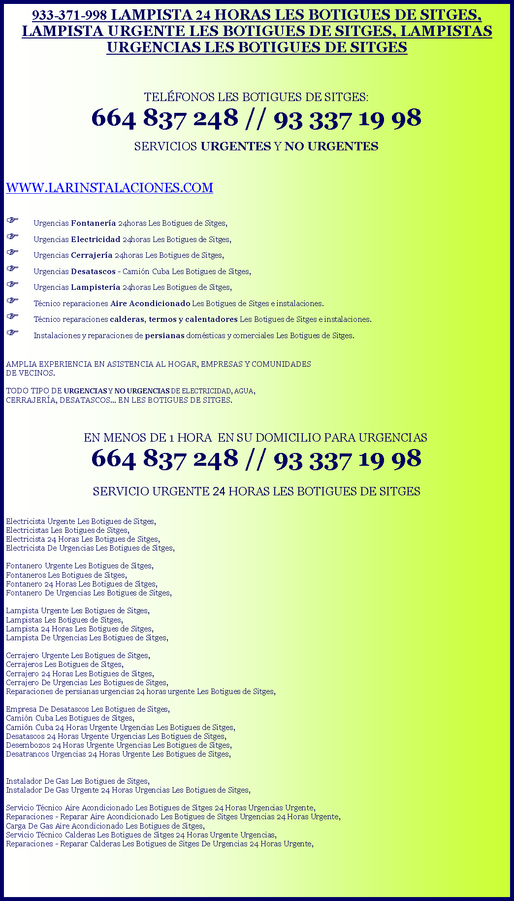 Cuadro de texto: 933-371-998 LAMPISTA 24 HORAS LES BOTIGUES DE SITGES, LAMPISTA URGENTE LES BOTIGUES DE SITGES, LAMPISTAS URGENCIAS LES BOTIGUES DE SITGESTELFONOS LES BOTIGUES DE SITGES: 664 837 248 // 93 337 19 98 SERVICIOS URGENTES Y NO URGENTESWWW.LARINSTALACIONES.COMF Urgencias Fontanera 24horas Les Botigues de Sitges,F Urgencias Electricidad 24horas Les Botigues de Sitges,F Urgencias Cerrajera 24horas Les Botigues de Sitges,F Urgencias Desatascos - Camin Cuba Les Botigues de Sitges,F Urgencias Lampistera 24horas Les Botigues de Sitges,F Tcnico reparaciones Aire Acondicionado Les Botigues de Sitges e instalaciones.F Tcnico reparaciones calderas, termos y calentadores Les Botigues de Sitges e instalaciones.F Instalaciones y reparaciones de persianas domsticas y comerciales Les Botigues de Sitges. AMPLIA EXPERIENCIA EN ASISTENCIA AL HOGAR, EMPRESAS Y COMUNIDADES DE VECINOS.TODO TIPO DE URGENCIAS Y NO URGENCIAS DE ELECTRICIDAD, AGUA, CERRAJERA, DESATASCOS... EN LES BOTIGUES DE SITGES.   EN MENOS DE 1 HORA  EN SU DOMICILIO PARA URGENCIAS 664 837 248 // 93 337 19 98SERVICIO URGENTE 24 HORAS LES BOTIGUES DE SITGES Electricista Urgente Les Botigues de Sitges,Electricistas Les Botigues de Sitges,Electricista 24 Horas Les Botigues de Sitges,Electricista De Urgencias Les Botigues de Sitges,Fontanero Urgente Les Botigues de Sitges, Fontaneros Les Botigues de Sitges, Fontanero 24 Horas Les Botigues de Sitges,Fontanero De Urgencias Les Botigues de Sitges,Lampista Urgente Les Botigues de Sitges,Lampistas Les Botigues de Sitges,Lampista 24 Horas Les Botigues de Sitges,Lampista De Urgencias Les Botigues de Sitges,Cerrajero Urgente Les Botigues de Sitges,Cerrajeros Les Botigues de Sitges,Cerrajero 24 Horas Les Botigues de Sitges,Cerrajero De Urgencias Les Botigues de Sitges,Reparaciones de persianas urgencias 24 horas urgente Les Botigues de Sitges,Empresa De Desatascos Les Botigues de Sitges,Camin Cuba Les Botigues de Sitges,Camin Cuba 24 Horas Urgente Urgencias Les Botigues de Sitges,Desatascos 24 Horas Urgente Urgencias Les Botigues de Sitges,Desembozos 24 Horas Urgente Urgencias Les Botigues de Sitges,Desatrancos Urgencias 24 Horas Urgente Les Botigues de Sitges,Instalador De Gas Les Botigues de Sitges,Instalador De Gas Urgente 24 Horas Urgencias Les Botigues de Sitges,Servicio Tcnico Aire Acondicionado Les Botigues de Sitges 24 Horas Urgencias Urgente,Reparaciones - Reparar Aire Acondicionado Les Botigues de Sitges Urgencias 24 Horas Urgente,Carga De Gas Aire Acondicionado Les Botigues de Sitges,Servicio Tcnico Calderas Les Botigues de Sitges 24 Horas Urgente Urgencias,Reparaciones - Reparar Calderas Les Botigues de Sitges De Urgencias 24 Horas Urgente,
