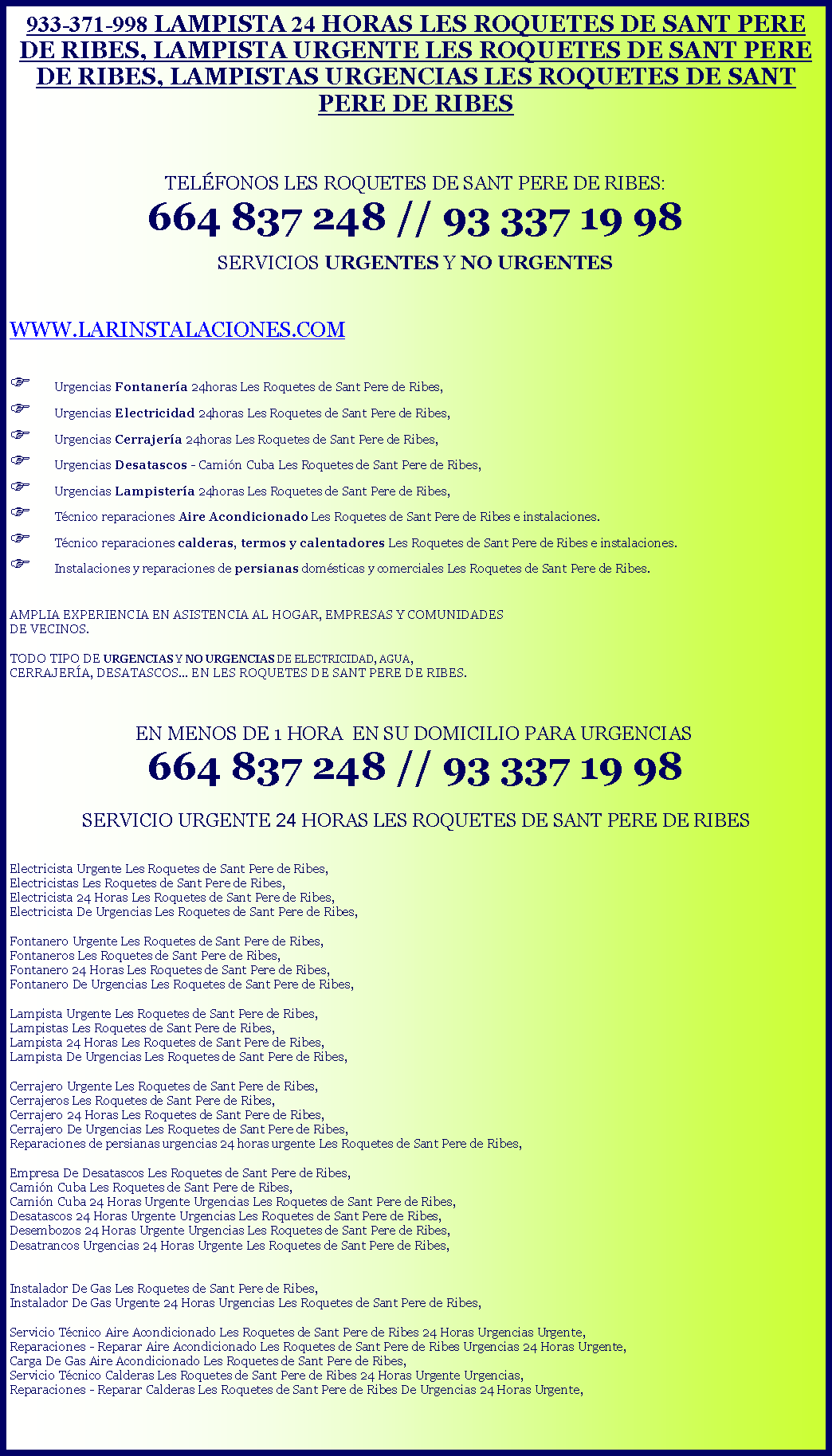 Cuadro de texto: 933-371-998 LAMPISTA 24 HORAS LES ROQUETES DE SANT PERE DE RIBES, LAMPISTA URGENTE LES ROQUETES DE SANT PERE DE RIBES, LAMPISTAS URGENCIAS LES ROQUETES DE SANT PERE DE RIBESTELFONOS LES ROQUETES DE SANT PERE DE RIBES: 664 837 248 // 93 337 19 98 SERVICIOS URGENTES Y NO URGENTESWWW.LARINSTALACIONES.COMF Urgencias Fontanera 24horas Les Roquetes de Sant Pere de Ribes,F Urgencias Electricidad 24horas Les Roquetes de Sant Pere de Ribes,F Urgencias Cerrajera 24horas Les Roquetes de Sant Pere de Ribes,F Urgencias Desatascos - Camin Cuba Les Roquetes de Sant Pere de Ribes,F Urgencias Lampistera 24horas Les Roquetes de Sant Pere de Ribes,F Tcnico reparaciones Aire Acondicionado Les Roquetes de Sant Pere de Ribes e instalaciones.F Tcnico reparaciones calderas, termos y calentadores Les Roquetes de Sant Pere de Ribes e instalaciones.F Instalaciones y reparaciones de persianas domsticas y comerciales Les Roquetes de Sant Pere de Ribes. AMPLIA EXPERIENCIA EN ASISTENCIA AL HOGAR, EMPRESAS Y COMUNIDADES DE VECINOS.TODO TIPO DE URGENCIAS Y NO URGENCIAS DE ELECTRICIDAD, AGUA, CERRAJERA, DESATASCOS... EN LES ROQUETES DE SANT PERE DE RIBES.   EN MENOS DE 1 HORA  EN SU DOMICILIO PARA URGENCIAS 664 837 248 // 93 337 19 98SERVICIO URGENTE 24 HORAS LES ROQUETES DE SANT PERE DE RIBES Electricista Urgente Les Roquetes de Sant Pere de Ribes,Electricistas Les Roquetes de Sant Pere de Ribes,Electricista 24 Horas Les Roquetes de Sant Pere de Ribes,Electricista De Urgencias Les Roquetes de Sant Pere de Ribes,Fontanero Urgente Les Roquetes de Sant Pere de Ribes, Fontaneros Les Roquetes de Sant Pere de Ribes, Fontanero 24 Horas Les Roquetes de Sant Pere de Ribes,Fontanero De Urgencias Les Roquetes de Sant Pere de Ribes,Lampista Urgente Les Roquetes de Sant Pere de Ribes,Lampistas Les Roquetes de Sant Pere de Ribes,Lampista 24 Horas Les Roquetes de Sant Pere de Ribes,Lampista De Urgencias Les Roquetes de Sant Pere de Ribes,Cerrajero Urgente Les Roquetes de Sant Pere de Ribes,Cerrajeros Les Roquetes de Sant Pere de Ribes,Cerrajero 24 Horas Les Roquetes de Sant Pere de Ribes,Cerrajero De Urgencias Les Roquetes de Sant Pere de Ribes,Reparaciones de persianas urgencias 24 horas urgente Les Roquetes de Sant Pere de Ribes,Empresa De Desatascos Les Roquetes de Sant Pere de Ribes,Camin Cuba Les Roquetes de Sant Pere de Ribes,Camin Cuba 24 Horas Urgente Urgencias Les Roquetes de Sant Pere de Ribes,Desatascos 24 Horas Urgente Urgencias Les Roquetes de Sant Pere de Ribes,Desembozos 24 Horas Urgente Urgencias Les Roquetes de Sant Pere de Ribes,Desatrancos Urgencias 24 Horas Urgente Les Roquetes de Sant Pere de Ribes,Instalador De Gas Les Roquetes de Sant Pere de Ribes,Instalador De Gas Urgente 24 Horas Urgencias Les Roquetes de Sant Pere de Ribes,Servicio Tcnico Aire Acondicionado Les Roquetes de Sant Pere de Ribes 24 Horas Urgencias Urgente,Reparaciones - Reparar Aire Acondicionado Les Roquetes de Sant Pere de Ribes Urgencias 24 Horas Urgente,Carga De Gas Aire Acondicionado Les Roquetes de Sant Pere de Ribes,Servicio Tcnico Calderas Les Roquetes de Sant Pere de Ribes 24 Horas Urgente Urgencias,Reparaciones - Reparar Calderas Les Roquetes de Sant Pere de Ribes De Urgencias 24 Horas Urgente,